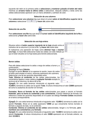 izquierdo del ratón en la primera celda a seleccionar y mantener pulsado el botón del ratón
mientras se arrastra hasta la última celda a seleccionar, después soltarlo y verás como las
celdas seleccionadas aparecen con un marco alrededor y cambian de color.

                             Selección de una columna
Para seleccionar una columna hay que situar el cursor sobre el identificativo superior de la
columna a seleccionar          y hacer clic sobre éste.



Selección de una fila

Para seleccionar una fila hay que situar el cursor sobre el identificativo izquierdo de la fila a
seleccionar y hacer clic sobre éste


                    Selección de una hoja entera

Situarse sobre el botón superior izquierdo de la hoja situado entre el
indicativo de la columna A y el de la fila 1 y hacer clic sobre éste.
Si realizamos una operación de hojas como eliminar hoja o insertar
        zamos
una hoja, no hace falta seleccionar todas las celdas con este método ya
          ,
que el estar situados en la hoja basta para tenerla seleccionada.



Borrar celdas

Para ello debes seleccionar la celda o rango de celdas a borrar y a
continuación...
Desplegar el menú Edición.
Escoger la opción Borrar (si no aparece la opción, hacer clic sobre
el botón para ampliar el menú), entonces aparecerá otro submenú.
Seleccionar una de las opciones disponibles entre
                                              entre:
Todo: Elimina el contenido de las celdas seleccionadas, los
comentarios ligados a esas celdas y cualquier formato excepto la
anchura de la columna y la altura de la fila.
Ejemplo: En una celda tenemos introducido el siguiente valor:
12.000 €, borramos la celda con la opción Todo. Si ahora introducimos el valor 23000 aparecerá
                                                 .
tal como lo acabamos de escribir sin formato.

Formatos: Borra el formato de las celdas seleccionadas que pasan a asumir el formato
Estándar, pero no borra su contenido y sus comentarios. Cuando hablamos de formato nos
                                                            .
referimos a todas las opciones disponibles en el cuadro de diálogo Formato Celdas estudiadas
en el tema correspondiente.

Ejemplo: En una celda tenemos introducido el siguiente valor: 12.000 €, borramos la celda con la
opción Formato. Ahora en la celda aparecerá 12000 ya que únicamente hemos borrado el
                .
formato o aspecto de ésta, no el contenido.
Contenido: Elimina el contenido de las celdas seleccionadas, tengan o no fórmulas, pero
mantiene sus comentarios y su formato
                                  formato.
Ejemplo: En una celda tenemos introducido el siguiente valor: 12.000 €, borramos la celda con la
                                                                      ,
opción Contenido. Si ahora introducimos el valor 23000 aparecerá con el formato anterior, es
                  .
decir 23.000 €.
 