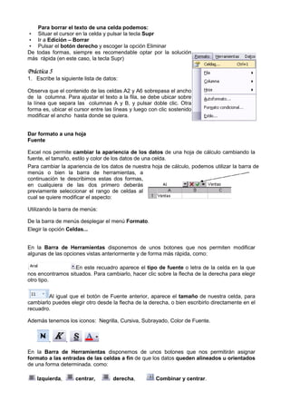 Para borrar el texto de una celda podemos:
• Situar el cursor en la celda y pulsar la tecla Supr
• Ir a Edición – Borrar
• Pulsar el botón derecho y escoger la opción Eliminar
De todas formas, siempre es recomendable optar por la solución
más rápida (en este caso, la tecla Supr)

Práctica 5
1. Escribe la siguiente lista de datos:

Observa que el contenido de las celdas A2 y A6 sobrepasa el ancho
de la columna. Para ajustar el texto a la fila, se debe ubicar sobre
la línea que separa las columnas A y B, y pulsar doble clic. Otra
forma es, ubicar el cursor entre las líneas y luego con clic sostenido
modificar el ancho hasta donde se quiera.


Dar formato a una hoja
Fuente

Excel nos permite cambiar la apariencia de los datos de una hoja de cálculo cambiando la
fuente, el tamaño, estilo y color de los datos de una celda.
Para cambiar la apariencia de los datos de nuestra hoja de cálculo, podemos utilizar la barra de
menús o bien la barra de herramientas, a
continuación te describimos estas dos formas,
en cualquiera de las dos primero deberás
previamente seleccionar el rango de celdas al
cual se quiere modificar el aspecto:

Utilizando la barra de menús:

De la barra de menús desplegar el menú Formato.
Elegir la opción Celdas...


En la Barra de Herramientas disponemos de unos botones que nos permiten modificar
algunas de las opciones vistas anteriormente y de forma más rápida, como:
                    nes

                   En este recuadro aparece el tipo de fuente o letra de la celda en la que
nos encontramos situados. Para cambiarlo, hacer clic sobre la flecha de la derecha para elegir
otro tipo.


        Al igual que el botón de Fuente anterior, aparece el tamaño de nuestra celda, para
                            ón
cambiarlo puedes elegir otro desde la flecha de la derecha, o bien escribirlo directamente en el
recuadro.

Además tenemos los iconos: Negrilla, Cursiva, Subrayado, Color de Fuente.


         ,       ,

En la Barra de Herramientas disponemos de unos botones que nos permitirán asignar
formato a las entradas de las celdas a fin de que los datos queden alineados u orientados
de una forma determinada. como:

    Izquierda,       centrar,       derecha,          Combinar y centrar.
 