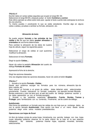 Práctica 6
Escribir datos en varias celdas seguidas que ocupen el ran B4: D4.
                                                        rango
Seleccionar el rango B4:D4 y después pulsar el botón Combinar y centrar.
 eleccionar                                                                  .
Este último ejemplo se utiliza sobre todo para ajustar el texto cuando éste sobrepasa la anchura
de una columna.
Tú mismo puedes ir practicando lo que se estás estudiando. Escribe algo en alguna
celda o celdas y pruebas a cambiar su formato alineación, etc.
                                        formato,



                 Alineación de texto

Se puede asignar formato a las entradas de las
celdas a fin de que los datos queden alineados u
orientados de una forma determinada.
Para cambiar la alineación de los datos de nuestra
hoja de cálculo, seguir los siguientes pasos:

Seleccionar el rango de celdas al cual queremos
modificar la alineación.

Seleccionar el menú Formato.

Elegir la opción Celdas...

Hacer clic sobre la pestaña Alineación del cuadro de
diálogo Formato de celdas.

Aparecerá la ficha de la derecha.
                          erecha.

Elegir las opciones deseadas.
Una vez elegidas todas las opciones deseadas, hacer clic sobre el botón Aceptar
                                                                        Aceptar.

Práctica 7
1. Accede a la opción Formato - Celdas :
Desde aquí podemos escoger los formatos para los números, alineación, tipo de
letra, colores, etc.
Para colocar un formato a un grupo de celdas, éstas deberían estar seleccionadas
previamente. Cuando colocamos un formato cualquiera, por ejemplo formato Moneda,
                                                     cualquiera,
Bordes exteriores y color de letra azul, al salir del cuadro de diálogo podemos escribir y
los datos aparecerán ya con el formato escogido.
2. Accede a las pestañas superiores Alineación, Fuente, Bordes, Tramas y
Proteger para familiarizarte con su contenido. Finalmente, sal de cuadro de diálogo.

Autoformato
Otra forma de establecer un formato para las celdas de una hoja que ya contenga datos, es
con la opción llamada Autoform . Esta opción nos lleva a un menú desde donde
                        Autoformato.
podemos elegir entre varios modelos preestablecidos.

Operaciones con hojas de Excel

Un libro de trabajo consta de varias hojas. Inicialmente, nos permite trabajar con tres h
                                                                                        hojas
cuyas etiquetas podemos observar en la parte inferior de la hoja en la que estamos
trabajando.     No    obstante,    podemos insertar hojas, copiarlas, moverlas, borrarlas,
seleccionarlas.
 