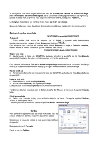 Si trabajamos con varias hojas dentro del libro es aconsejable utilizar un nombre de hoja
para identificarla de forma más rápida, así si utilizamos una hoja para manejar los ingresos y
                                 rápida,
gastos de cada mes, la primera hoja se podría nombrar Enero , la segunda Febrero ,...

La longitud máxima de los nombre de las hojas es de 31 caracteres.

No puede haber dos hojas de cálculo dentro del mismo libro de trabajo con el mismo nombre.


Cambiar el nombre a una hoja

Práctica 8
1. Pulsa doble click sobre la etiqueta de la Hoja1 y cuando esté seleccionada,
escribe directamente: Listado (Pulse Enter para finalizar)
                               Pulse
Otro sistema para cambiar el nombre será desde Formato – Hoja – Cambiar nombre,
o bien desde el menú contextual (botón derecho del ratón).


Copiar una hoja
2. Manteniendo la tecla de CONTROL pulsada, arrastra la pestaña de la hoja Listado
una posición hacia su derecha. La hoja mostrará un 2 entre paréntesis
                                                           paréntesis:


Otro sistema sería desde Edición – Mover o copiar hoja donde veríamos un cuadro de diálogo
en el que se selecciona el libro de trabajo y el lugar donde queremos colocar la hoja.

Mover una hoja
3. Arrastra directamente (sin mantener la tecla de CONTROL pulsada), la hoja Listado hacia
otra posición.

Insertar una hoja
4. Selecciona con un click la hoja Listado
5. Abre el menú Insertar y escoge la opción Hoja
La hoja nueva se inserta adaptando una numeración correlativa:

También podríamos insertarla con el botón derecho del Mouse: a través de la opción Insertar
hoja.

Eliminar una hoja
6. Selecciona cualquier hoja y pulsa el botón derecho del ratón. Escoge la opción Eliminar.
Acepta el mensaje de Excel.
También podríamos eliminarla desde la opción Edición - Eliminar hoja.



                         Bordes
Para cambiar la apariencia de los datos de nuestra hoja de
cálculo añadiendo bordes, seguir los siguientes pasos:

Seleccionar el rango de celdas al cual queremos modificar
el aspecto.

Desplegar el menú Formato.

Elegir la opción Celdas...
 