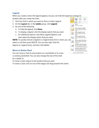 Legend
When you create a chart, the legend appears, but you can hide the legend or change its
location after you create the chart.
1. Click the chart in which you want to show or hide a legend.
2. On the Layout tab, in the Labels group, click Legend.
3. Do one of the following:
a. To hide the legend, click None.
b. To display a legend, click the display option that you want.
c. For additional options, click More Legend Options, and
then select the display option that you want.
NOTE: To quickly remove a legend or a legend entry from a chart, you can
select it, and then press DELETE. You can also right-click the
legend or a legend entry, and then click Delete.
Move or Resize Chart
You can move a chart to any location on a worksheet or to a new
or existing worksheet. You can also change the size of the chart
for a better fit.
To move a chart, drag it to the location that you want.
To resize a chart, click on one of the edges and drag towards the center.
 