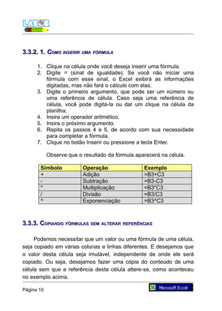 3.3.2. 1. COMO INSERIR UMA FÓRMULA

      1. Clique na célula onde você deseja inserir uma fórmula.
      2. Digite = (sinal de igualdade). Se você não iniciar uma
         fórmula com esse sinal, o Excel exibirá as informações
         digitadas, mas não fará o cálculo com elas.
      3. Digite o primeiro argumento, que pode ser um número ou
         uma referência de célula. Caso seja uma referência de
         célula, você pode digitá-la ou dar um clique na célula da
         planilha.
      4. Insira um operador aritmético.
      5. Insira o próximo argumento.
      6. Repita os passos 4 e 5, de acordo com sua necessidade
         para completar a fórmula.
      7. Clique no botão Inserir ou pressione a tecla Enter.

            Observe que o resultado da fórmula aparecerá na célula.

       Símbolo            Operação                Exemplo
       +                  Adição                  =B3+C3
       -                  Subtração               =B3-C3
       *                  Multiplicação           =B3*C3
       /                  Divisão                 =B3/C3
       ^                  Exponenciação           =B3^C3



3.3.3. COPIANDO FÓRMULAS SEM ALTERAR REFERÊNCIAS

     Podemos necessitar que um valor ou uma fórmula de uma célula,
seja copiado em várias colunas e linhas diferentes. E desejamos que
o valor desta célula seja imutável, independente de onde ele será
copiado. Ou seja, desejamos fazer uma cópia do conteúdo de uma
célula sem que a referência desta célula altere-se, como aconteceu
no exemplo acima.

Página 10
 