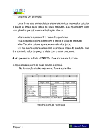 Vejamos um exemplo:

    Uma firma que comercializa eletro-eletrônicos necessita calcular
o preço a prazo para todos os seus produtos. Ela necessitará criar
uma planilha parecida com a ilustração abaixo:

     • Uma coluna aparecerá o nome dos produtos;
     • Na segunda coluna aparecerá o preço a vista do produto;
     • Na Terceira coluna aparecerá o valor dos juros;
     • E na quarta coluna aparecerá o preço a prazo do produto, que
é a soma do valor do preço a vista com o valor dos juros.

4. Ao pressionar a tecla <ENTER>. Sua soma estará pronta

5. Isso ocorrerá com às duas celulas à direita.
       Na ilustração abaixo veja como ficará a planilha .




                       Planilha com as Fórmulas




Página 11
 