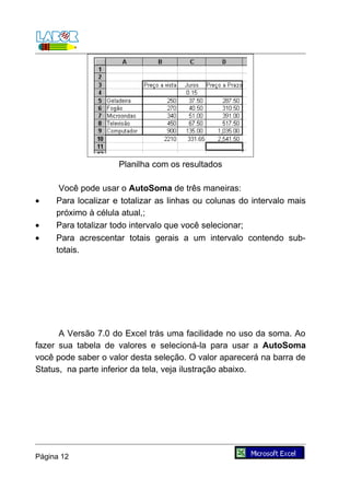 Planilha com os resultados

      Você pode usar o AutoSoma de três maneiras:
•    Para localizar e totalizar as linhas ou colunas do intervalo mais
     próximo à célula atual,;
•    Para totalizar todo intervalo que você selecionar;
•    Para acrescentar totais gerais a um intervalo contendo sub-
     totais.




      A Versão 7.0 do Excel trás uma facilidade no uso da soma. Ao
fazer sua tabela de valores e selecioná-la para usar a AutoSoma
você pode saber o valor desta seleção. O valor aparecerá na barra de
Status, na parte inferior da tela, veja ilustração abaixo.




Página 12
 