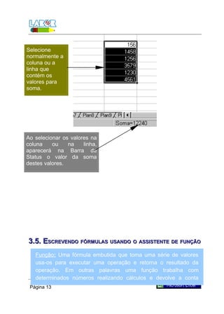 Selecione
normalmente a
coluna ou a
linha que
contém os
valores para
soma.




Ao selecionar os valores na
coluna    ou    na    linha,
aparecerá na Barra de
Status o valor da soma
destes valores.




3.5. ESCREVENDO FÓRMULAS USANDO O ASSISTENTE DE FUNÇÃO
   Função: Uma fórmula embutida que toma uma série de valores
   usa-os para executar uma operação e retorna o resultado da
   operação. Em outras palavras uma função trabalha com
   determinados números realizando cálculos e devolve a conta
   resolvida.
 Página 13
 