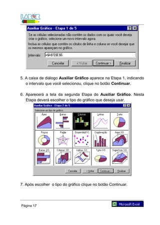 5. A caixa de diálogo Auxiliar Gráfico aparece na Etapa 1, indicando
   o intervalo que você selecionou, clique no botão Continuar.

6. Aparecerá a tela da segunda Etapa do Auxiliar Gráfico. Nesta
   Etapa deverá escolher o tipo do gráfico que deseja usar.




7. Após escolher o tipo do gráfico clique no botão Continuar.




Página 17
 