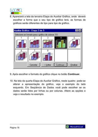 8. Aparecerá a tela da terceira Etapa do Auxiliar Gráfico, onde deverá
   escolher a forma que o seu tipo de gráfico terá, as formas de
   gráficos serão diferentes de tipo para tipo de gráfico.




9. Após escolher o formato do gráfico clique no botão Continuar.

10. Na tela da quarta Etapa do Auxiliar Gráfico, neste quadro pode-se
   alterar a apresentação do gráfico, veja o exemplo do lado
   esquerdo. Em Seqüência de Dados você pode escolher se os
   dados serão lidos por linhas ou por colunas. Altere as opções e
   veja o resultado no exemplo.




Página 18
 