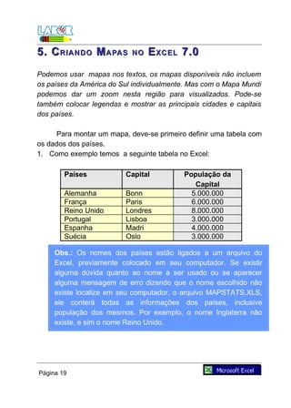5. C RIANDO M APAS         NO   E XCEL 7.0
Podemos usar mapas nos textos, os mapas disponíveis não incluem
os países da América do Sul individualmente. Mas com o Mapa Mundi
podemos dar um zoom nesta região para visualizados. Pode-se
também colocar legendas e mostrar as principais cidades e capitais
dos países.

     Para montar um mapa, deve-se primeiro definir uma tabela com
os dados dos países.
1. Como exemplo temos a seguinte tabela no Excel:

        Países            Capital          População da
                                              Capital
        Alemanha          Bonn               5.000.000
        França            Paris              6.000.000
        Reino Unido       Londres            8.000.000
        Portugal          Lisboa             3.000.000
        Espanha           Madri              4.000.000
        Suécia            Oslo               3.000.000

     Obs.: Os nomes dos países estão ligados a um arquivo do
     Excel, previamente colocado em seu computador. Se existir
     alguma dúvida quanto ao nome a ser usado ou se aparecer
     alguma mensagem de erro dizendo que o nome escolhido não
     existe localize em seu computador, o arquivo MAPSTATS.XLS,
     ele conterá todas as informações dos países, inclusive
     população dos mesmos. Por exemplo, o nome Inglaterra não
     existe, e sim o nome Reino Unido.




Página 19
 