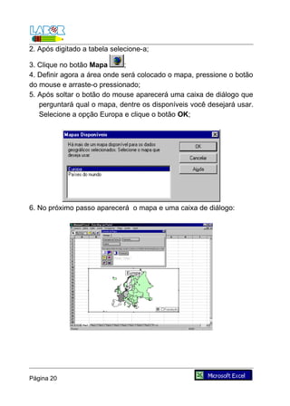 2. Após digitado a tabela selecione-a;

3. Clique no botão Mapa       ;
4. Definir agora a área onde será colocado o mapa, pressione o botão
do mouse e arraste-o pressionado;
5. Após soltar o botão do mouse aparecerá uma caixa de diálogo que
   perguntará qual o mapa, dentre os disponíveis você desejará usar.
   Selecione a opção Europa e clique o botão OK;




6. No próximo passo aparecerá o mapa e uma caixa de diálogo:




Página 20
 