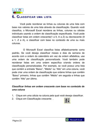 6. C LASSIFICAR        UMA LISTA

         Você pode reordenar as linhas ou colunas de uma lista com
base nos valores de uma lista através da classificação. Quando você
classifica, o Microsoft Excel reordena as linhas, colunas ou células
individuais usando a ordem de classificação especificada. Você pode
classificar listas em ordem crescente(1 a 9, A a Z) ou decrescente (9
a 1, Z a A), e classificar com base no conteúdo de uma ou mais
colunas.

           O Microsoft Excel classifica listas alfabeticamente como
padrão. Se você deseja classificar meses e dias da semana de
acordo com a ordem do calendário em vez da ordem alfabética, use
uma ordem de classificação personalizada. Você também pode
reordenar listas em uma ordem específica criando ordens de
classificação personalizadas. Por exemplo, se você possui uma lista
que contém a entrada “Baixo”, “Médio” ou “Alto” em uma coluna, você
pode criar uma ordem de classificação que ordene linhas que contêm
“Baixo” primeiro, linhas que contêm “Médio” em seguida e linhas que
contêm “Alto” por último.


Classificar linhas em ordem crescente com base no conteúdo de
uma coluna

1. Clique em uma célula na coluna pela qual você deseja classificar.
2. Clique em Classificação crescente .




Página 23
 