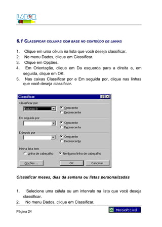 6.1 CLASSIFICAR COLUNAS COM BASE NO CONTEÚDO DE LINHAS

1.  Clique em uma célula na lista que você deseja classificar.
2.  No menu Dados, clique em Classificar.
3.  Clique em Opções.
4.  Em Orientação, clique em Da esquerda para a direita e, em
   seguida, clique em OK.
5. Nas caixas Classificar por e Em seguida por, clique nas linhas
   que você deseja classificar.




Classificar meses, dias da semana ou listas personalizadas


1.   Selecione uma célula ou um intervalo na lista que você deseja
   classificar.
2. No menu Dados, clique em Classificar.

Página 24
 