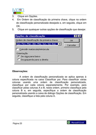 3.  Clique em Opções.
4.  Em Ordem de classificação da primeira chave, clique na ordem
   de classificação personalizada desejada e, em seguida, clique em
   OK.
5. Clique em quaisquer outras opções de classificação que desejar.




Observações:

        A ordem de classificação personalizada se aplica apenas à
coluna especificada na caixa Classificar por. Para classificar várias
colunas usando uma ordem de classificação personalizada,
classifique por cada coluna separadamente. Por exemplo, para
classificar pelas colunas A e B, nesta ordem, primeiro classifique pela
coluna B e, em seguida, especifique a ordem de classificação
personalizada usando a caixa de diálogo Opções de classificação. Em
seguida, classifique a lista pela coluna A.




Página 25
 