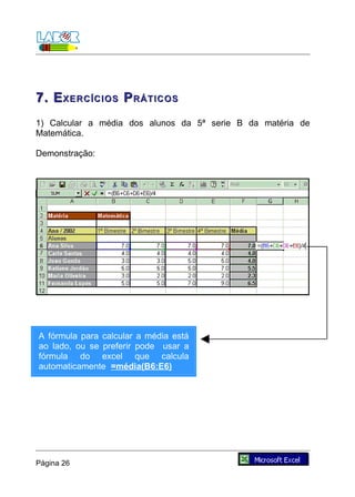 7. E XERCÍCIOS P RÁTICOS
1) Calcular a média dos alunos da 5ª serie B da matéria de
Matemática.

Demonstração:




A fórmula para calcular a média está
ao lado, ou se preferir pode usar a
fórmula do excel que calcula
automaticamente =média(B6:E6)




Página 26
 