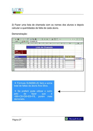 2) Fazer uma lista de chamada com os nomes dos alunos e depois
calcular a quantidades de falta de cada aluno.

Demonstração:




  Fórmula SUM(B8:L8) fará a soma
 total de faltas da aluna Ana Silva.

  Se preferir pode utilizar o outro
 jeito  de      fazer      que     é
 =B8+C8+D8+E8+F8, porém mais
 demorado.




Página 27
 