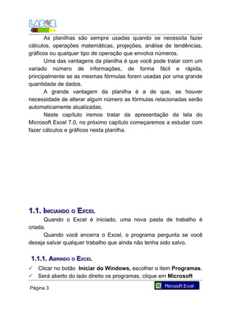 As planilhas são sempre usadas quando se necessita fazer
cálculos, operações matemáticas, projeções, análise de tendências,
gráficos ou qualquer tipo de operação que envolva números.
       Uma das vantagens da planilha é que você pode tratar com um
variado número de informações, de forma fácil e rápida,
principalmente se as mesmas fórmulas forem usadas por uma grande
quantidade de dados.
       A grande vantagem da planilha é a de que, se houver
necessidade de alterar algum número as fórmulas relacionadas serão
automaticamente atualizadas.
       Neste capítulo iremos tratar da apresentação da tela do
Microsoft Excel 7.0, no próximo capítulo começaremos a estudar com
fazer cálculos e gráficos nesta planilha.




1.1. INICIANDO O EXCEL
      Quando o Excel é iniciado, uma nova pasta de trabalho é
criada.
      Quando você encerra o Excel, o programa pergunta se você
deseja salvar qualquer trabalho que ainda não tenha sido salvo.

1.1.1. ABRINDO O EXCEL
   Clicar no botão Iniciar do Windows, escolher o item Programas.
   Será aberto do lado direito os programas, clique em Microsoft

Página 3
 