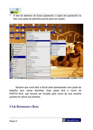    A tela de abertura do Excel aparecerá, e após ela aparecerá na
    tela uma pasta de planilhas pronta para ser usada;




      Sempre que você abrir o Excel será apresentado uma pasta de
trabalho com várias planilhas. Esta pasta terá o nome de
PASTA1.XLS, que deverá ser trocado pelo nome de sua escolha
quando for salvar sua planilha.



1.1.2. ENCERRANDO O EXCEL




Página 4
 