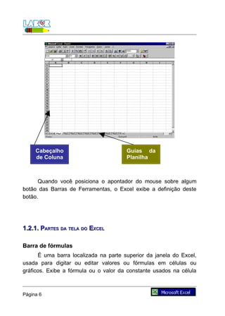 Cabeçalho                         Guias da
     de Coluna                         Planilha



      Quando você posiciona o apontador do mouse sobre algum
botão das Barras de Ferramentas, o Excel exibe a definição deste
botão.




1.2.1. PARTES DA TELA DO EXCEL

Barra de fórmulas
      É uma barra localizada na parte superior da janela do Excel,
usada para digitar ou editar valores ou fórmulas em células ou
gráficos. Exibe a fórmula ou o valor da constante usados na célula



Página 6
 
