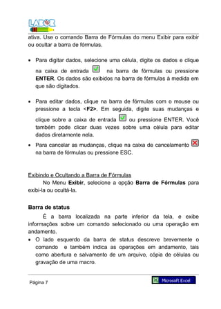 ativa. Use o comando Barra de Fórmulas do menu Exibir para exibir
ou ocultar a barra de fórmulas.

• Para digitar dados, selecione uma célula, digite os dados e clique
  na caixa de entrada       na barra de fórmulas ou pressione
  ENTER. Os dados são exibidos na barra de fórmulas à medida em
  que são digitados.

• Para editar dados, clique na barra de fórmulas com o mouse ou
  pressione a tecla <F2>. Em seguida, digite suas mudanças e
  clique sobre a caixa de entrada ou pressione ENTER. Você
  também pode clicar duas vezes sobre uma célula para editar
  dados diretamente nela.
• Para cancelar as mudanças, clique na caixa de cancelamento
  na barra de fórmulas ou pressione ESC.



Exibindo e Ocultando a Barra de Fórmulas
       No Menu Exibir, selecione a opção Barra de Fórmulas para
exibi-la ou ocultá-la.


Barra de status
       É a barra localizada na parte inferior da tela, e exibe
informações sobre um comando selecionado ou uma operação em
andamento.
• O lado esquerdo da barra de status descreve brevemente o
    comando e também indica as operações em andamento, tais
    como abertura e salvamento de um arquivo, cópia de células ou
    gravação de uma macro.


Página 7
 