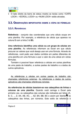 • O lado direito da barra de status mostra se teclas como <CAPS
  LOCK>, <SCROLL LOCK> ou <NUM LOCK> estão ativadas.


3.3. OBSERVAÇÕES IMPORTANTES SOBRE A CÓPIA DE FÓRMULAS

3.3.1. REFERÊNCIAS

Referência : conjunto das coordenadas que uma célula ocupa em
uma planilha. Por exemplo, a referência de célula que aparece na
coluna B com a linha 3 é B3.

Uma referência identifica uma célula ou um grupo de células em
uma planilha. As referências informam ao Excel em que célula
procurar os valores que você deseja usar em uma fórmula. Através de
referências, você pode usar dados contidos em partes diferentes de
uma planilha em uma fórmula e usar o valor de uma célula em várias
fórmulas.
   Também é possível fazer referência a células em outras planilhas
de uma pasta de trabalho, a outras pastas de trabalho e a dados de
outros aplicativos.



   As referências a células em outras pastas de trabalho são
chamadas referências externas. As referências a dados de outros
aplicativos são chamadas referências remotas.

As referências de células baseiam-se nos cabeçalhos de linhas e
colunas de uma planilha. Quando você carrega o Excel pela
primeira vez, os cabeçalhos das colunas são indicados por letras (A,
B, C, ... Z; AA, AB, AC, ... AZ; BA, BB, BC e assim por diante) e os
cabeçalhos das linhas, por números. Este estilo de referência é


Página 8
 