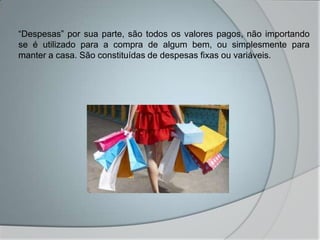 “Despesas” por sua parte, são todos os valores pagos, não importando
se é utilizado para a compra de algum bem, ou simplesmente para
manter a casa. São constituídas de despesas fixas ou variáveis.
 