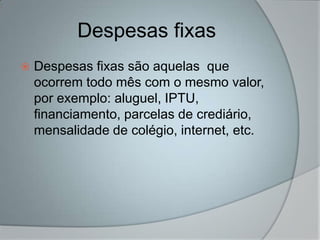 Despesas fixas
   Despesas fixas são aquelas que
    ocorrem todo mês com o mesmo valor,
    por exemplo: aluguel, IPTU,
    financiamento, parcelas de crediário,
    mensalidade de colégio, internet, etc.
 