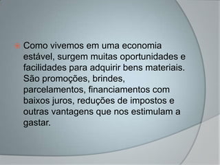    Como vivemos em uma economia
    estável, surgem muitas oportunidades e
    facilidades para adquirir bens materiais.
    São promoções, brindes,
    parcelamentos, financiamentos com
    baixos juros, reduções de impostos e
    outras vantagens que nos estimulam a
    gastar.
 