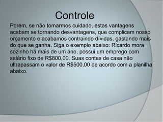 Controle
Porém, se não tomarmos cuidado, estas vantagens
acabam se tornando desvantagens, que complicam nosso
orçamento e acabamos contraindo dívidas, gastando mais
do que se ganha. Siga o exemplo abaixo: Ricardo mora
sozinho há mais de um ano, possui um emprego com
salário fixo de R$800,00. Suas contas de casa não
ultrapassam o valor de R$500,00 de acordo com a planilha
abaixo.
 
