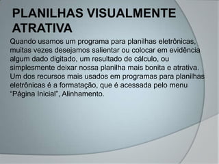 PLANILHAS VISUALMENTE
ATRATIVA
Quando usamos um programa para planilhas eletrônicas,
muitas vezes desejamos salientar ou colocar em evidência
algum dado digitado, um resultado de cálculo, ou
simplesmente deixar nossa planilha mais bonita e atrativa.
Um dos recursos mais usados em programas para planilhas
eletrônicas é a formatação, que é acessada pelo menu
“Página Inicial”, Alinhamento.
 