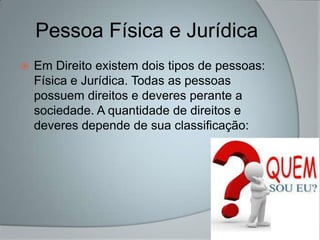 Pessoa Física e Jurídica
   Em Direito existem dois tipos de pessoas:
    Física e Jurídica. Todas as pessoas
    possuem direitos e deveres perante a
    sociedade. A quantidade de direitos e
    deveres depende de sua classificação:
 