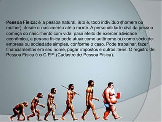 Pessoa Física: é a pessoa natural, isto é, todo indivíduo (homem ou
mulher), desde o nascimento até a morte. A personalidade civil da pessoa
começa do nascimento com vida, para efeito de exercer atividade
econômica, a pessoa física pode atuar como autônomo ou como sócio de
empresa ou sociedade simples, conforme o caso. Pode trabalhar, fazer
financiamentos em seu nome, pagar impostos e outros itens. O registro de
Pessoa Física é o C.P.F. (Cadastro de Pessoa Física).
 