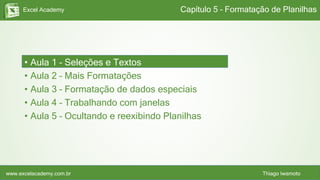 Excel Academy
www.excelacademy.com.br Thiago Iwamoto
• Aula 1 – Seleções e Textos
• Aula 2 – Mais Formatações
• Aula 3 – Formatação de dados especiais
• Aula 4 – Trabalhando com janelas
• Aula 5 – Ocultando e reexibindo Planilhas
Capítulo 5 – Formatação de Planilhas
 