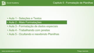 Excel Academy
www.excelacademy.com.br Thiago Iwamoto
• Aula 1 – Seleções e Textos
• Aula 2 – Mais Formatações
• Aula 3 – Formatação de dados especiais
• Aula 4 – Trabalhando com janelas
• Aula 5 – Ocultando e reexibindo Planilhas
Capítulo 5 – Formatação de Planilhas
 