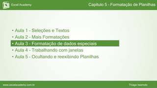 Excel Academy
www.excelacademy.com.br Thiago Iwamoto
• Aula 1 – Seleções e Textos
• Aula 2 – Mais Formatações
• Aula 3 – Formatação de dados especiais
• Aula 4 – Trabalhando com janelas
• Aula 5 – Ocultando e reexibindo Planilhas
Capítulo 5 – Formatação de Planilhas
 