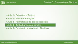 Excel Academy
www.excelacademy.com.br Thiago Iwamoto
• Aula 1 – Seleções e Textos
• Aula 2 – Mais Formatações
• Aula 3 – Formatação de dados especiais
• Aula 4 – Trabalhando com janelas
• Aula 5 – Ocultando e reexibindo Planilhas
Capítulo 5 – Formatação de Planilhas
 