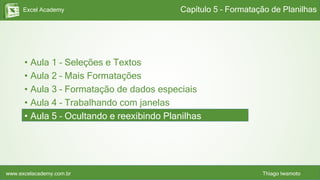 Excel Academy
www.excelacademy.com.br Thiago Iwamoto
• Aula 1 – Seleções e Textos
• Aula 2 – Mais Formatações
• Aula 3 – Formatação de dados especiais
• Aula 4 – Trabalhando com janelas
• Aula 5 – Ocultando e reexibindo Planilhas
Capítulo 5 – Formatação de Planilhas
 