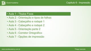 Excel Academy
www.excelacademy.com.br Thiago Iwamoto
• Aula 1 – Títulos Fixos
• Aula 2 – Orientação e tipos de folhas
• Aula 3 – Cabeçalho e rodapé 1
• Aula 4 – Cabeçalho e rodapé 2
• Aula 5 – Orientação parte 2
• Aula 6 – Corretor Ortográfico
• Aula 7 – Opções de impressão
Capítulo 6 - Impressão
 