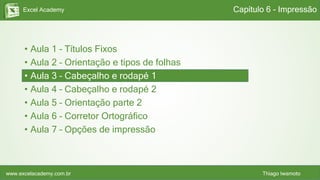 Excel Academy
www.excelacademy.com.br Thiago Iwamoto
• Aula 1 – Títulos Fixos
• Aula 2 – Orientação e tipos de folhas
• Aula 3 – Cabeçalho e rodapé 1
• Aula 4 – Cabeçalho e rodapé 2
• Aula 5 – Orientação parte 2
• Aula 6 – Corretor Ortográfico
• Aula 7 – Opções de impressão
Capítulo 6 - Impressão
 