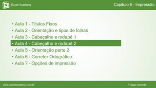 Excel Academy
www.excelacademy.com.br Thiago Iwamoto
• Aula 1 – Títulos Fixos
• Aula 2 – Orientação e tipos de folhas
• Aula 3 – Cabeçalho e rodapé 1
• Aula 4 – Cabeçalho e rodapé 2
• Aula 5 – Orientação parte 2
• Aula 6 – Corretor Ortográfico
• Aula 7 – Opções de impressão
Capítulo 6 - Impressão
 