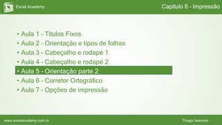 Excel Academy
www.excelacademy.com.br Thiago Iwamoto
• Aula 1 – Títulos Fixos
• Aula 2 – Orientação e tipos de folhas
• Aula 3 – Cabeçalho e rodapé 1
• Aula 4 – Cabeçalho e rodapé 2
• Aula 5 – Orientação parte 2
• Aula 6 – Corretor Ortográfico
• Aula 7 – Opções de impressão
Capítulo 6 - Impressão
 
