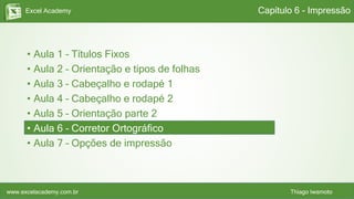 Excel Academy
www.excelacademy.com.br Thiago Iwamoto
• Aula 1 – Títulos Fixos
• Aula 2 – Orientação e tipos de folhas
• Aula 3 – Cabeçalho e rodapé 1
• Aula 4 – Cabeçalho e rodapé 2
• Aula 5 – Orientação parte 2
• Aula 6 – Corretor Ortográfico
• Aula 7 – Opções de impressão
Capítulo 6 - Impressão
 