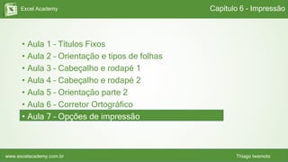 Excel Academy
www.excelacademy.com.br Thiago Iwamoto
• Aula 1 – Títulos Fixos
• Aula 2 – Orientação e tipos de folhas
• Aula 3 – Cabeçalho e rodapé 1
• Aula 4 – Cabeçalho e rodapé 2
• Aula 5 – Orientação parte 2
• Aula 6 – Corretor Ortográfico
• Aula 7 – Opções de impressão
Capítulo 6 - Impressão
 