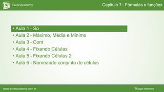 Excel Academy
www.excelacademy.com.br Thiago Iwamoto
• Aula 1 – Soma
• Aula 2 – Máximo, Média e Mínimo
• Aula 3 – Cont
• Aula 4 – Fixando Células
• Aula 5 – Fixando Células 2
• Aula 6 – Nomeando conjunto de células
Capítulo 7 – Fórmulas e funções
 