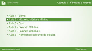 Excel Academy
www.excelacademy.com.br Thiago Iwamoto
• Aula 1 – Soma
• Aula 2 – Máximo, Média e Mínimo
• Aula 3 – Cont
• Aula 4 – Fixando Células
• Aula 5 – Fixando Células 2
• Aula 6 – Nomeando conjunto de células
Capítulo 7 – Fórmulas e funções
 
