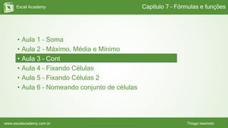 Excel Academy
www.excelacademy.com.br Thiago Iwamoto
• Aula 1 – Soma
• Aula 2 – Máximo, Média e Mínimo
• Aula 3 – Cont
• Aula 4 – Fixando Células
• Aula 5 – Fixando Células 2
• Aula 6 – Nomeando conjunto de células
Capítulo 7 – Fórmulas e funções
 