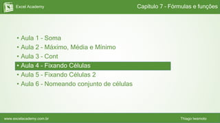 Excel Academy
www.excelacademy.com.br Thiago Iwamoto
• Aula 1 – Soma
• Aula 2 – Máximo, Média e Mínimo
• Aula 3 – Cont
• Aula 4 – Fixando Células
• Aula 5 – Fixando Células 2
• Aula 6 – Nomeando conjunto de células
Capítulo 7 – Fórmulas e funções
 