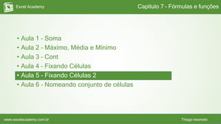 Excel Academy
www.excelacademy.com.br Thiago Iwamoto
• Aula 1 – Soma
• Aula 2 – Máximo, Média e Mínimo
• Aula 3 – Cont
• Aula 4 – Fixando Células
• Aula 5 – Fixando Células 2
• Aula 6 – Nomeando conjunto de células
Capítulo 7 – Fórmulas e funções
 