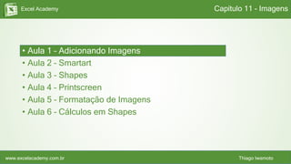 Excel Academy
www.excelacademy.com.br Thiago Iwamoto
• Aula 1 – Adicionando Imagens
• Aula 2 – Smartart
• Aula 3 – Shapes
• Aula 4 – Printscreen
• Aula 5 – Formatação de Imagens
• Aula 6 – Cálculos em Shapes
Capítulo 11 - Imagens
 
