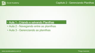 Excel Academy
www.excelacademy.com.br Thiago Iwamoto
Capítulo 2 – Gerenciando Planilhas
• Aula 1 – Criando e salvando Planilhas
• Aula 2 – Navegando entre as planilhas
• Aula 3 – Gerenciando as planilhas
 