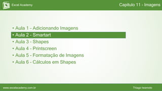 Excel Academy
www.excelacademy.com.br Thiago Iwamoto
• Aula 1 – Adicionando Imagens
• Aula 2 – Smartart
• Aula 3 – Shapes
• Aula 4 – Printscreen
• Aula 5 – Formatação de Imagens
• Aula 6 – Cálculos em Shapes
Capítulo 11 - Imagens
 