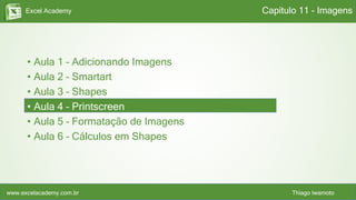 Excel Academy
www.excelacademy.com.br Thiago Iwamoto
• Aula 1 – Adicionando Imagens
• Aula 2 – Smartart
• Aula 3 – Shapes
• Aula 4 – Printscreen
• Aula 5 – Formatação de Imagens
• Aula 6 – Cálculos em Shapes
Capítulo 11 - Imagens
 